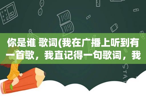 你是谁 歌词(我在广播上听到有一首歌，我直记得一句歌词，我是谁，你是谁，谁能告诉我这是什么歌)