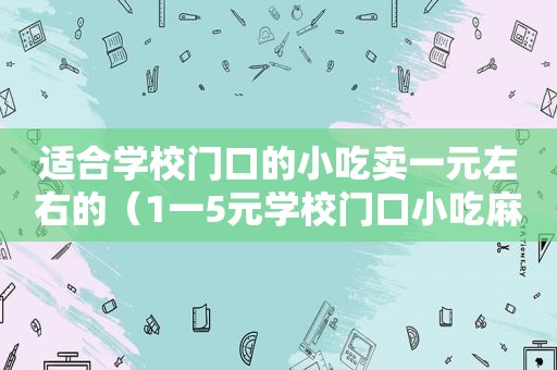 适合学校门口的小吃卖一元左右的（1一5元学校门口小吃麻辣小吃）