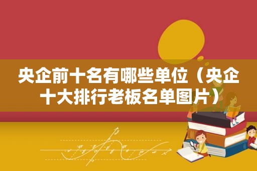 央企前十名有哪些单位（央企十大排行老板名单图片）