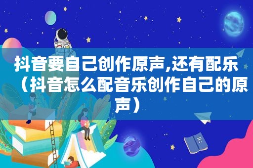 抖音要自己创作原声,还有配乐（抖音怎么配音乐创作自己的原声）