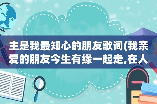 主是我最知心的朋友歌词(我亲爱的朋友今生有缘一起走,在人生路上我们风雨同舟是那首歌里面的歌词)