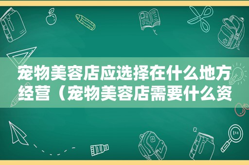 宠物美容店应选择在什么地方经营（宠物美容店需要什么资质）