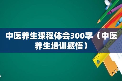 中医养生课程体会300字（中医养生培训感悟）