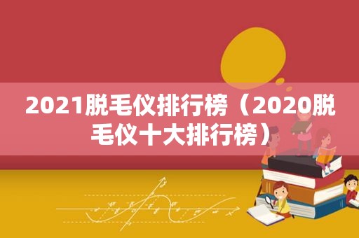 2021脱毛仪排行榜（2020脱毛仪十大排行榜）