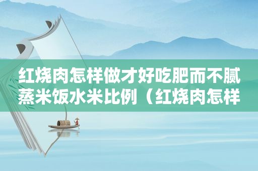 红烧肉怎样做才好吃肥而不腻蒸米饭水米比例（红烧肉怎样做才好吃肥而不腻）