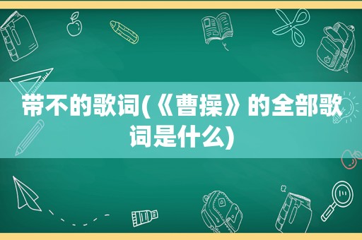 带不的歌词(《曹操》的全部歌词是什么)