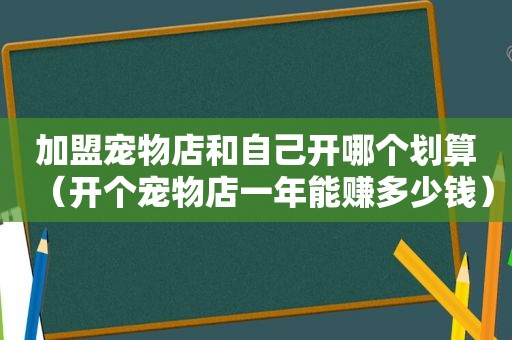 加盟宠物店和自己开哪个划算（开个宠物店一年能赚多少钱）