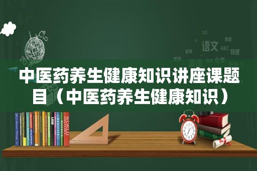 中医药养生健康知识讲座课题目（中医药养生健康知识）