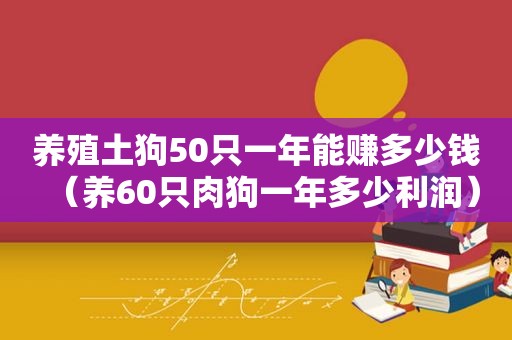 养殖土狗50只一年能赚多少钱（养60只肉狗一年多少利润）