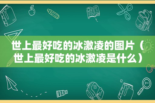 世上最好吃的冰激凌的图片（世上最好吃的冰激凌是什么）