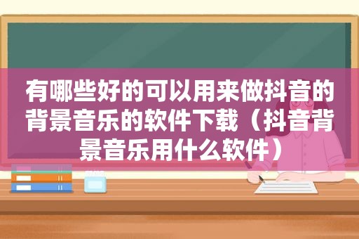 有哪些好的可以用来做抖音的背景音乐的软件下载（抖音背景音乐用什么软件）