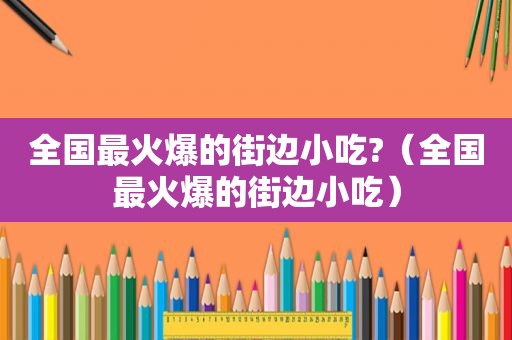 全国最火爆的街边小吃?（全国最火爆的街边小吃）