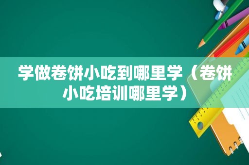 学做卷饼小吃到哪里学（卷饼小吃培训哪里学）