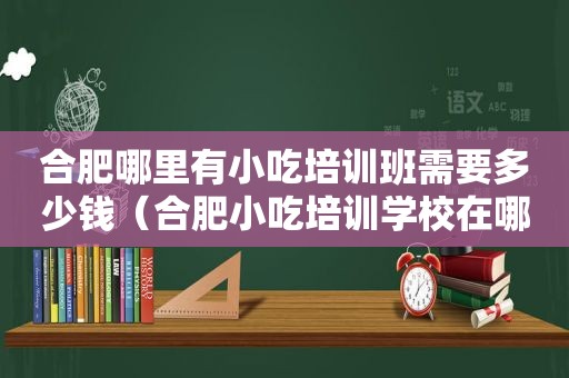 合肥哪里有小吃培训班需要多少钱（合肥小吃培训学校在哪）