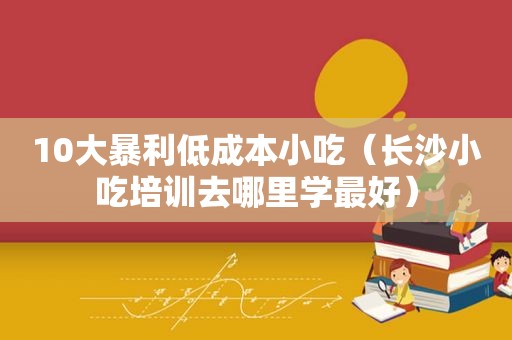 10大暴利低成本小吃（长沙小吃培训去哪里学最好）