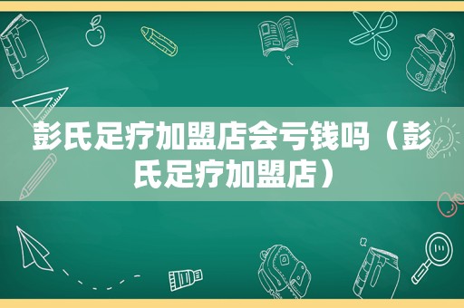 彭氏足疗加盟店会亏钱吗（彭氏足疗加盟店）