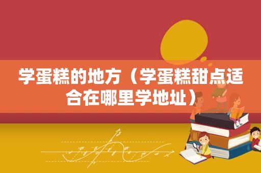 学蛋糕的地方（学蛋糕甜点适合在哪里学地址）