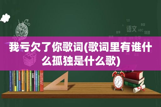 我亏欠了你歌词(歌词里有谁什么孤独是什么歌)