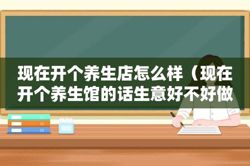 现在开个养生店怎么样（现在开个养生馆的话生意好不好做）