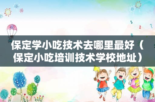 保定学小吃技术去哪里最好（保定小吃培训技术学校地址）