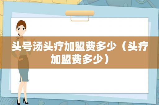 头号汤头疗加盟费多少（头疗加盟费多少）