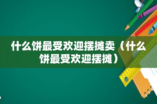 什么饼最受欢迎摆摊卖（什么饼最受欢迎摆摊）