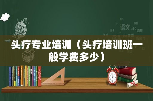 头疗专业培训（头疗培训班一般学费多少）