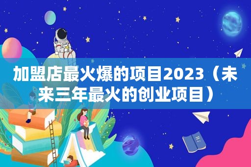 加盟店最火爆的项目2023（未来三年最火的创业项目）