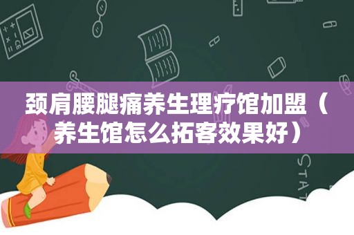 颈肩腰腿痛养生理疗馆加盟（养生馆怎么拓客效果好）