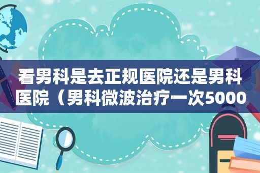 看男科是去正规医院还是男科医院（男科微波治疗一次5000元）