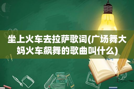 坐上火车去 *** 歌词(广场舞大妈火车飙舞的歌曲叫什么)