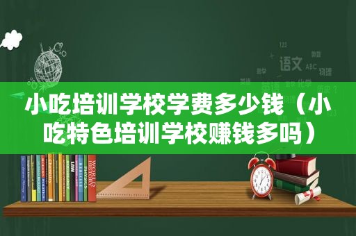 小吃培训学校学费多少钱（小吃特色培训学校赚钱多吗）