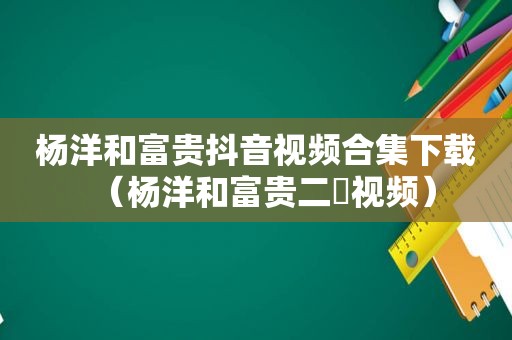 杨洋和富贵抖音视频合集下载（杨洋和富贵二孃视频）