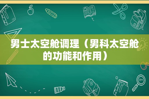 男士太空舱调理（男科太空舱的功能和作用）