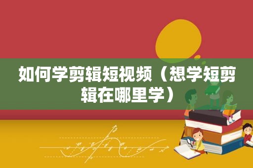 如何学剪辑短视频（想学短剪辑在哪里学）