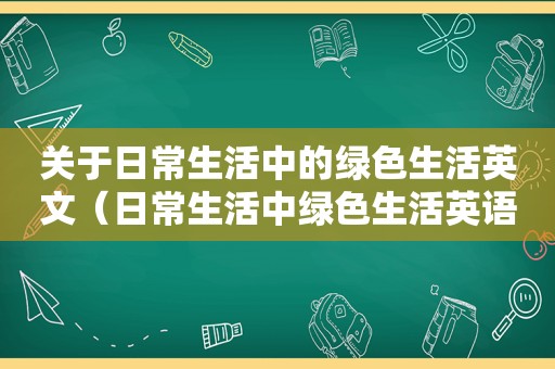 关于日常生活中的绿色生活英文（日常生活中绿色生活英语作文）