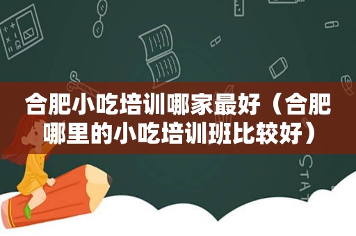 合肥小吃培训哪家最好（合肥哪里的小吃培训班比较好）