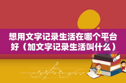 想用文字记录生活在哪个平台好（加文字记录生活叫什么）