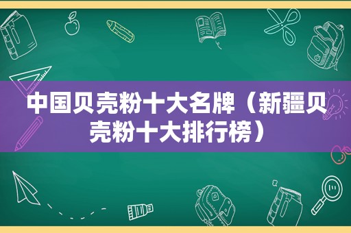 中国贝壳粉十大名牌（新疆贝壳粉十大排行榜）