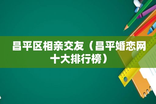 昌平区相亲交友（昌平婚恋网十大排行榜）