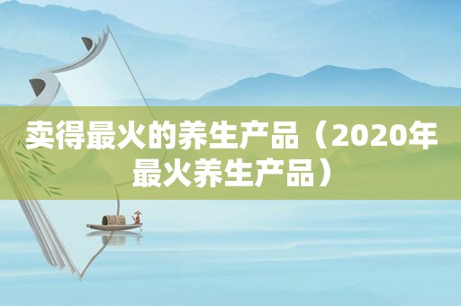 卖得最火的养生产品（2020年最火养生产品）