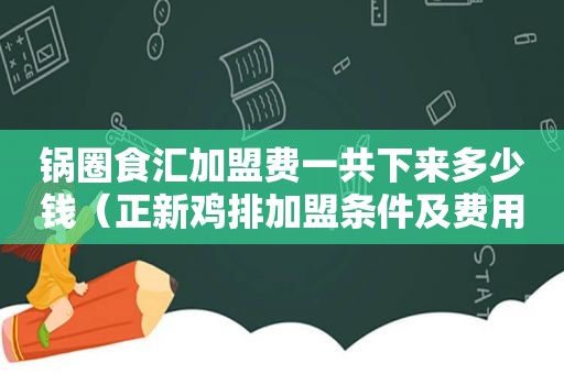 锅圈食汇加盟费一共下来多少钱（正新鸡排加盟条件及费用明细）