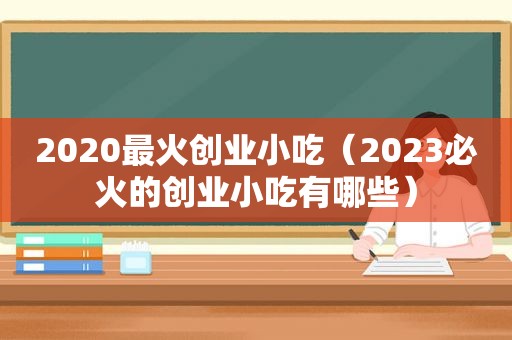 2020最火创业小吃（2023必火的创业小吃有哪些）