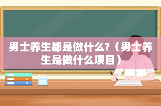 男士养生都是做什么?（男士养生是做什么项目）