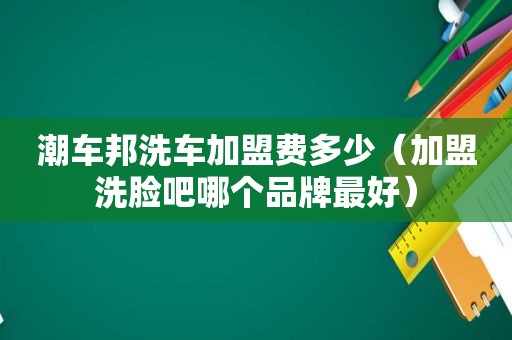 潮车邦洗车加盟费多少（加盟洗脸吧哪个品牌最好）