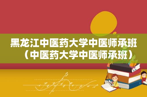 黑龙江中医药大学中医师承班（中医药大学中医师承班）