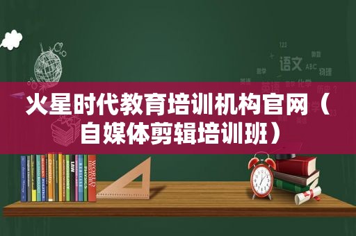 火星时代教育培训机构官网（自媒体剪辑培训班）