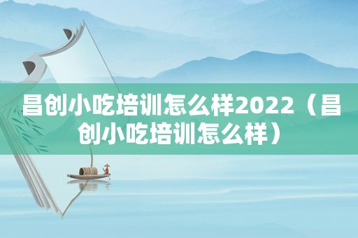 昌创小吃培训怎么样2022（昌创小吃培训怎么样）