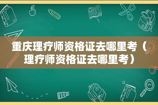 重庆理疗师资格证去哪里考（理疗师资格证去哪里考）