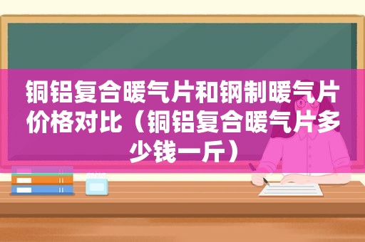 铜铝复合暖气片和钢制暖气片价格对比（铜铝复合暖气片多少钱一斤）